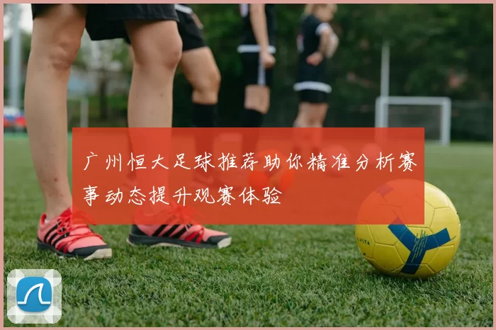 广州恒大足球推荐助你精准分析赛事动态提升观赛体验