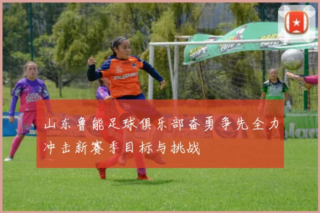 山东鲁能足球俱乐部奋勇争先全力冲击新赛季目标与挑战