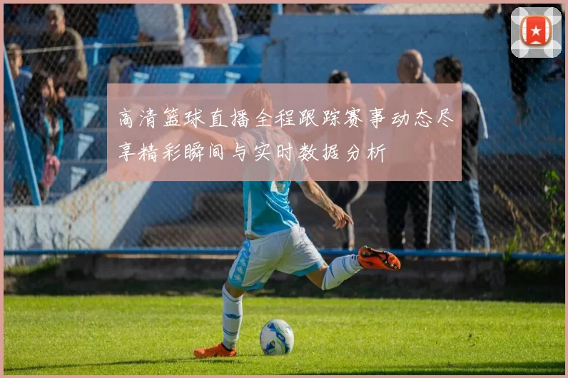 高清篮球直播全程跟踪赛事动态尽享精彩瞬间与实时数据分析