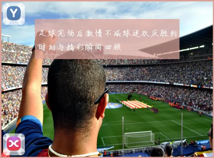 足球完场后激情不减球迷欢庆胜利时刻与精彩瞬间回顾