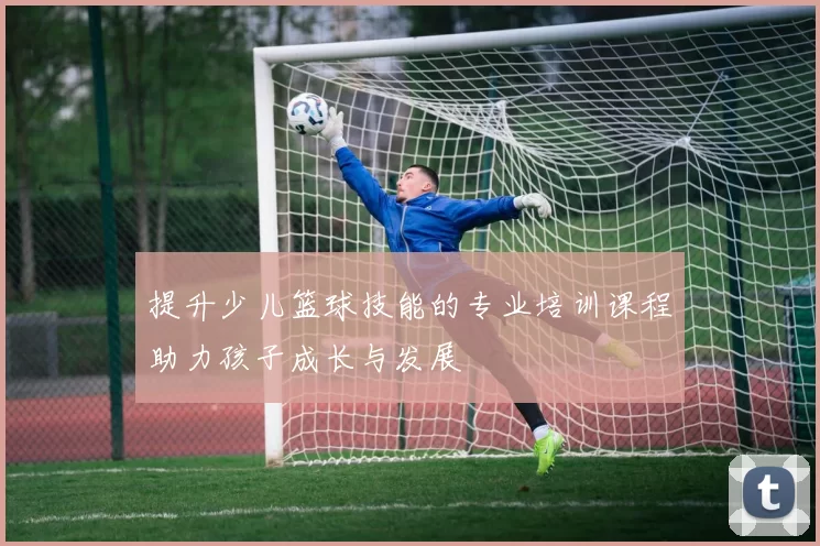 提升少儿篮球技能的专业培训课程助力孩子成长与发展