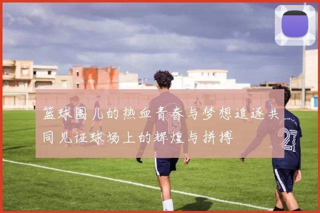篮球圈儿的热血青春与梦想追逐共同见证球场上的辉煌与拼搏